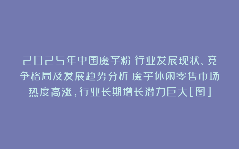2025年中国魔芋粉‌行业发展现状、竞争格局及发展趋势分析：魔芋休闲零售市场热度高涨，行业长期增长潜力巨大[图]