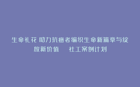生命礼花！助力抗癌者编织生命新篇章与绽放新价值 | 社工案例计划