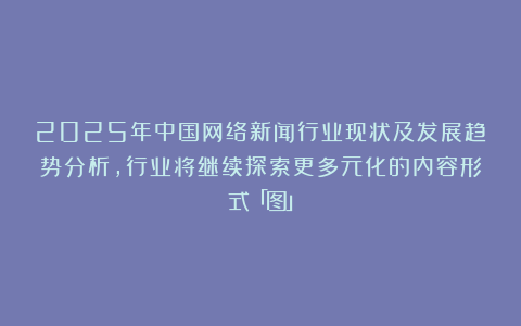2025年中国网络新闻行业现状及发展趋势分析，行业将继续探索更多元化的内容形式「图」