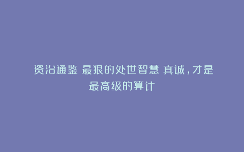 《资治通鉴》最狠的处世智慧：真诚，才是最高级的算计！