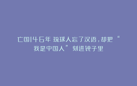 亡国146年：琉球人忘了汉语，却把 “我是中国人” 刻进骨子里