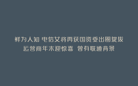 鲜为人知！电信女将再获国资委出圈提拔！运营商年末迎惊喜！​曾有联通背景！