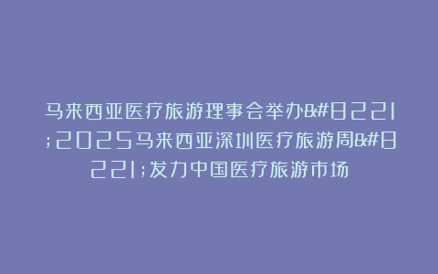 马来西亚医疗旅游理事会举办”2025马来西亚深圳医疗旅游周”发力中国医疗旅游市场