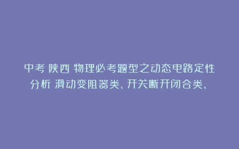 中考(陕西)物理必考题型之动态电路定性分析(滑动变阻器类、开关断开闭合类、)