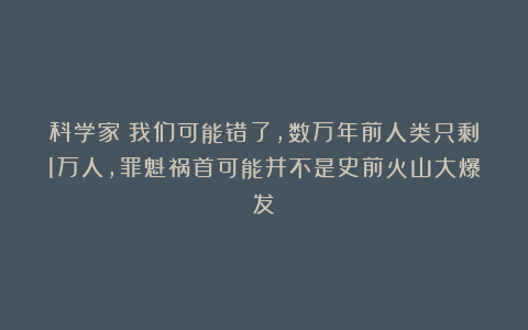 科学家：我们可能错了，数万年前人类只剩1万人，罪魁祸首可能并不是史前火山大爆发