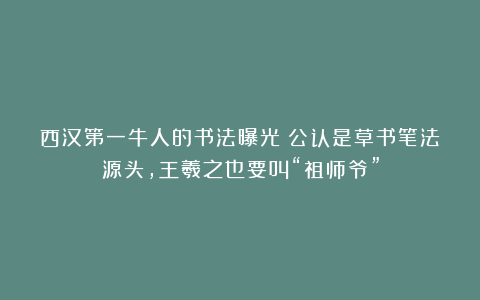 西汉第一牛人的书法曝光！公认是草书笔法源头，王羲之也要叫“祖师爷”