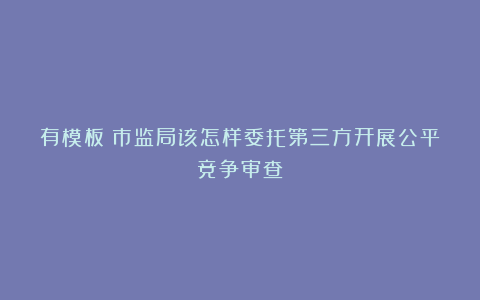 有模板!市监局该怎样委托第三方开展公平竞争审查?