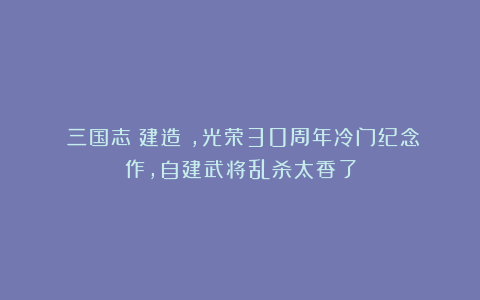 《三国志：建造》，光荣30周年冷门纪念作，自建武将乱杀太香了