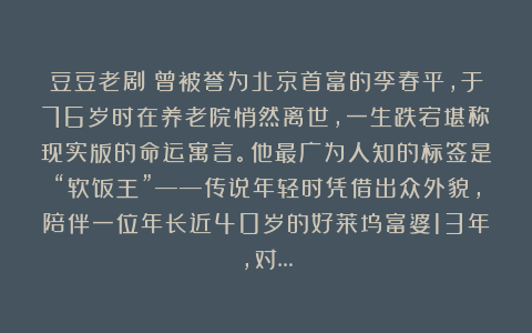 豆豆老剧：曾被誉为北京首富的李春平，于76岁时在养老院悄然离世，一生跌宕堪称现实版的命运寓言。他最广为人知的标签是“软饭王”——传说年轻时凭借出众外貌，陪伴一位年长近40岁的好莱坞富婆13年，对…