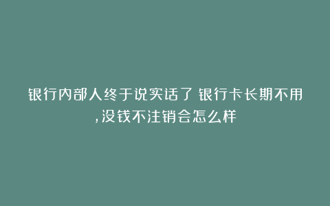 银行内部人终于说实话了！银行卡长期不用，没钱不注销会怎么样？
