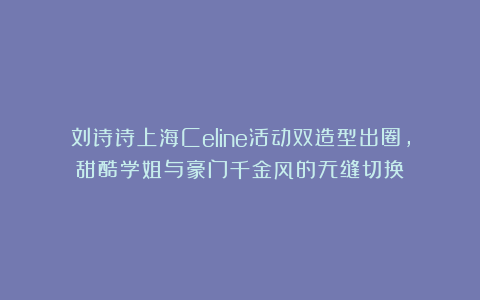 刘诗诗上海Celine活动双造型出圈，甜酷学姐与豪门千金风的无缝切换