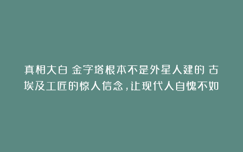 真相大白！金字塔根本不是外星人建的！古埃及工匠的惊人信念，让现代人自愧不如！
