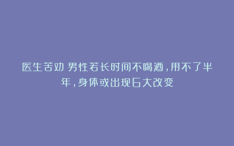 医生苦劝：男性若长时间不喝酒，用不了半年，身体或出现6大改变