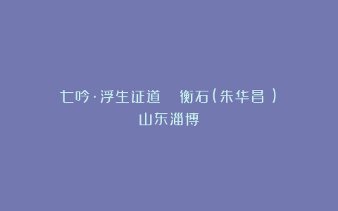 七吟·浮生证道 ||衡石(朱华昌​)（山东淄博）