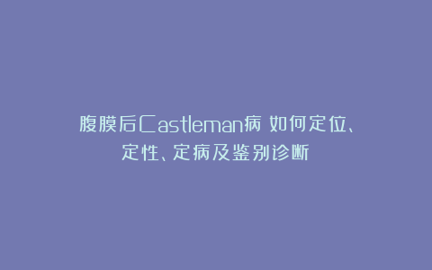 腹膜后Castleman病：如何定位、定性、定病及鉴别诊断？