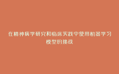 在精神病学研究和临床实践中使用机器学习模型的挑战