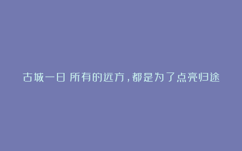 古城一日：所有的远方，都是为了点亮归途