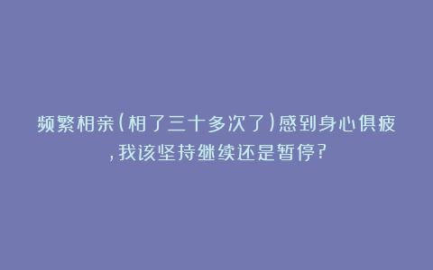 频繁相亲(相了三十多次了)感到身心俱疲，我该坚持继续还是暂停?