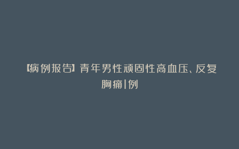 【病例报告】青年男性顽固性高血压、反复胸痛1例