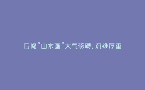 6幅“山水画”大气磅礴、沉雄厚重