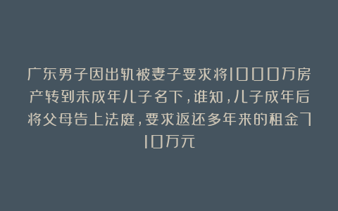 广东男子因出轨被妻子要求将1000万房产转到未成年儿子名下，谁知，儿子成年后将父母告上法庭，要求返还多年来的租金710万元