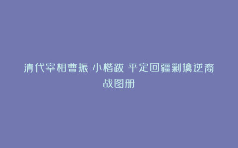 清代宰相曹振镛小楷跋《平定回疆剿擒逆裔战图册》