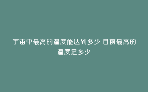 宇宙中最高的温度能达到多少？目前最高的温度是多少？