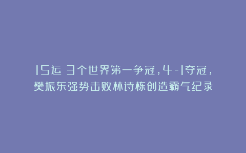 15运|3个世界第一争冠，4-1夺冠，樊振东强势击败林诗栋创造霸气纪录