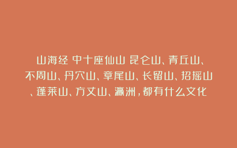 《山海经》中十座仙山：昆仑山、青丘山、不周山、丹穴山、章尾山、长留山、招摇山、蓬莱山、方丈山、瀛洲，都有什么文化？