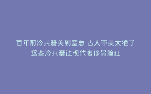 百年前冷兵器美到窒息！古人审美太绝了！这些冷兵器让现代奢侈品脸红