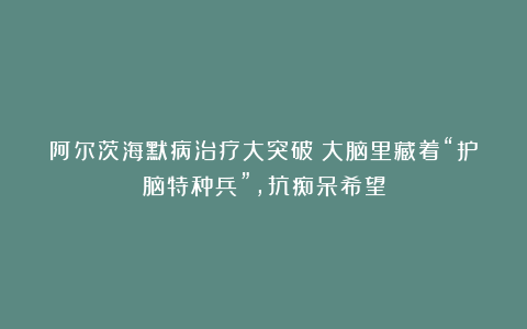 阿尔茨海默病治疗大突破！大脑里藏着“护脑特种兵”，抗痴呆希望