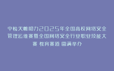 中检天帷助力2025年全国高校网络安全管理运维赛暨全国网络安全行业职业技能大赛（教育赛道）圆满举办