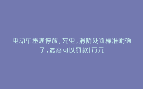 电动车违规停放、充电，消防处罚标准明确了，最高可以罚款1万元
