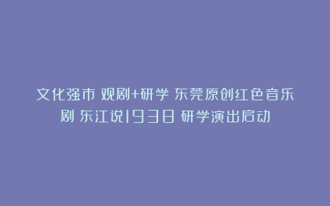 文化强市｜观剧+研学！东莞原创红色音乐剧《东江说1938》研学演出启动