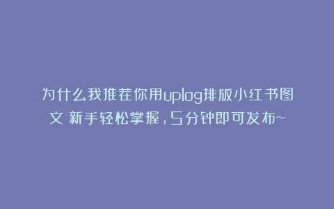 为什么我推荐你用uplog排版小红书图文？新手轻松掌握，5分钟即可发布~