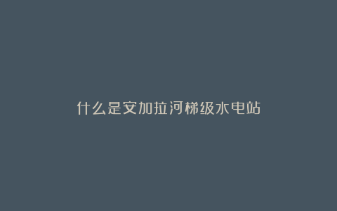 什么是安加拉河梯级水电站？