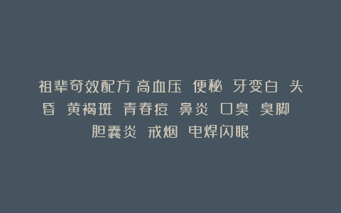 祖辈奇效配方：高血压 便秘 牙变白 头昏 黄褐斑 青春痘 鼻炎 口臭 臭脚 胆囊炎 戒烟 电焊闪眼