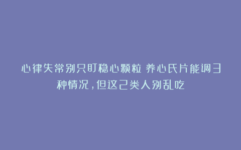 心律失常别只盯稳心颗粒！养心氏片能调3种情况，但这2类人别乱吃