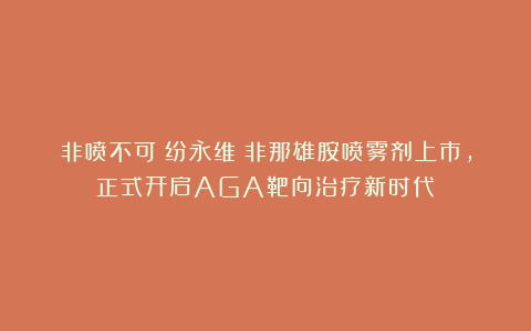 非喷不可|纷永维®非那雄胺喷雾剂上市,正式开启AGA靶向治疗新时代