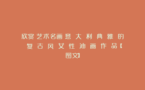 欣赏︱艺术名画︱意 大 利 典 雅 的 复 古 风 女 性 油 画 作 品【图文】