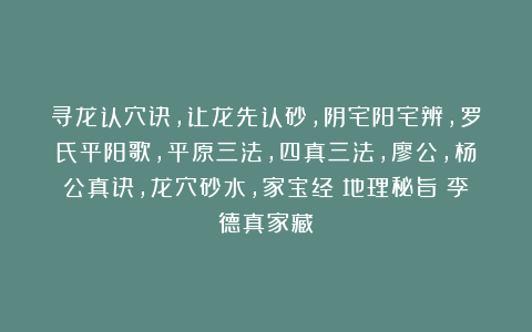 寻龙认穴诀，让龙先认砂，阴宅阳宅辨，罗氏平阳歌，平原三法，四真三法，廖公，杨公真诀，龙穴砂水，家宝经《地理秘旨》李德真家藏