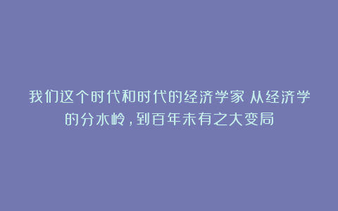 我们这个时代和时代的经济学家：从经济学的分水岭，到百年未有之大变局