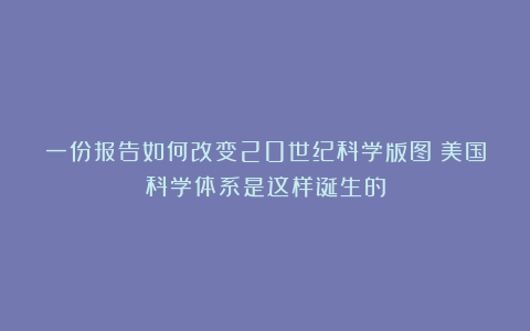 一份报告如何改变20世纪科学版图？美国科学体系是这样诞生的