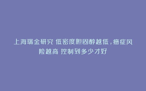 上海瑞金研究：低密度胆固醇越低，癌症风险越高？控制到多少才好