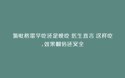 氯吡格雷早吃还是晚吃？医生直言：这样吃，效果翻倍还安全！