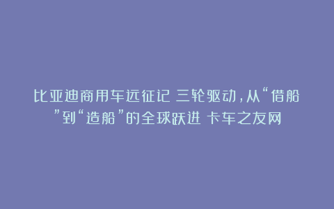 比亚迪商用车远征记:三轮驱动,从“借船”到“造船”的全球跃进丨卡车之友网