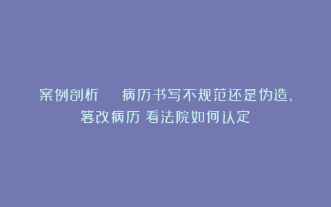 案例剖析 | 病历书写不规范还是伪造、篡改病历？看法院如何认定