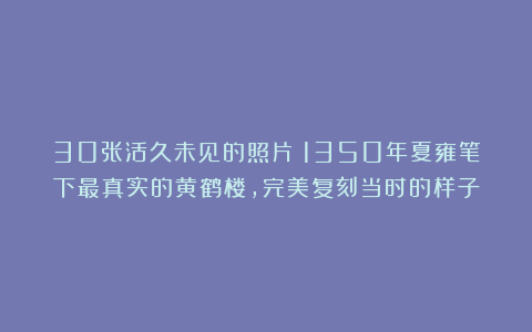 30张活久未见的照片:1350年夏雍笔下最真实的黄鹤楼,完美复刻当时的样子