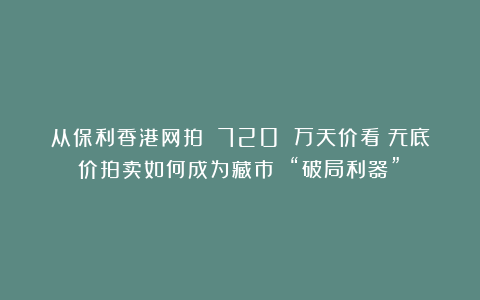 从保利香港网拍 720 万天价看：无底价拍卖如何成为藏市 “破局利器”？