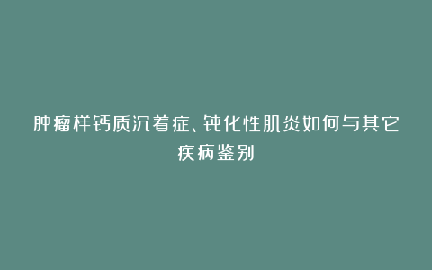肿瘤样钙质沉着症、骨化性肌炎如何与其它疾病鉴别？